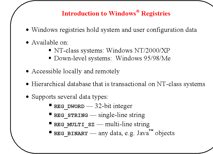 Rounded Rectangle: Introduction to Windows� Registries

�	Windows registries hold system and user configuration data

�	Available on:
�	NT-class systems: Windows NT/2000/XP
�	Down-level systems:  Windows 95/98/Me

�	Accessible locally and remotely 

�	Hierarchical database that is transactional on NT-class systems

�	Supports several data types:
�	REG_DWORD � 32-bit integer
�	REG_STRING � single-line string
�	REG_MULTI_SZ � multi-line string
�	REG_BINARY � any data, e.g. Java� objects
