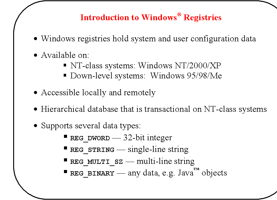 Rounded Rectangle: Introduction to Windows Registries

	Windows registries hold system and user configuration data

	Available on:
	NT-class systems: Windows NT/2000/XP
	Down-level systems:  Windows 95/98/Me

	Accessible locally and remotely 

	Hierarchical database that is transactional on NT-class systems

	Supports several data types:
	REG_DWORD  32-bit integer
	REG_STRING  single-line string
	REG_MULTI_SZ  multi-line string
	REG_BINARY  any data, e.g. Java objects
