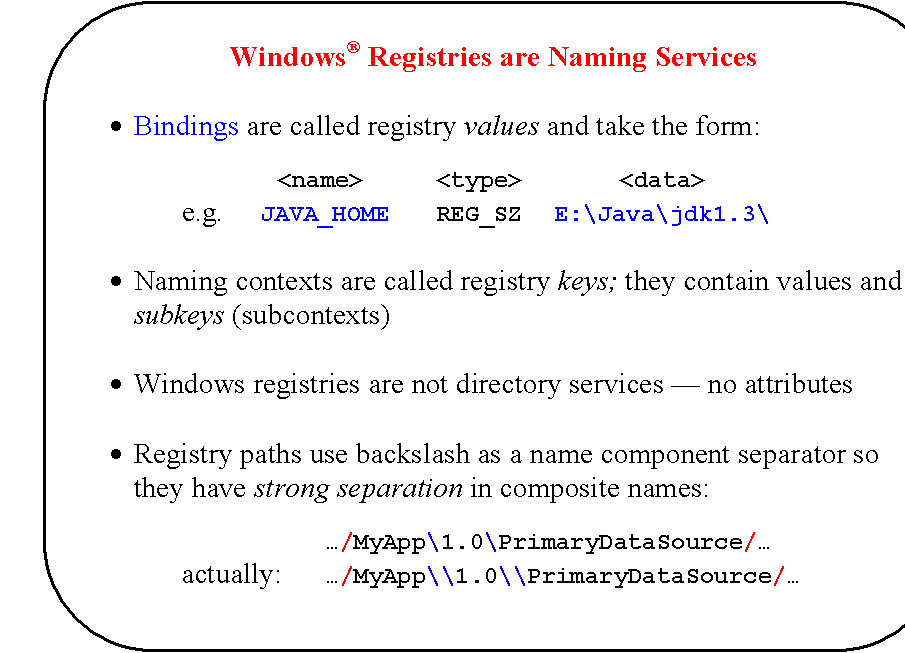 Rounded Rectangle: Windows� Registries are Naming Services

�	Bindings are called registry values and take the form:

<name>	<type>	<data>
e.g.	JAVA_HOME	REG_SZ	E:\Java\jdk1.3\

�	Naming contexts are called registry keys; they contain values and subkeys (subcontexts)

�	Windows registries are not directory services � no attributes

�	Registry paths use backslash as a name component separator so they have strong separation in composite names:

�/MyApp\1.0\PrimaryDataSource/�
		actually:	�/MyApp\\1.0\\PrimaryDataSource/�
