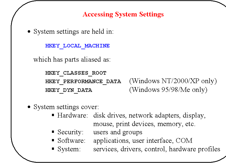 Rounded Rectangle: Accessing System Settings

�	System settings are held in:

		HKEY_LOCAL_MACHINE

which has parts aliased as:

	HKEY_CLASSES_ROOT
		HKEY_PERFORMANCE_DATA	(Windows NT/2000/XP only)
HKEY_DYN_DATA				(Windows 95/98/Me only)

�	System settings cover:
�	Hardware:	disk drives, network adapters, display,
mouse, print devices, memory, etc.
�	Security:	users and groups
�	Software:	applications, user interface, COM
�	System:		services, drivers, control, hardware profiles
