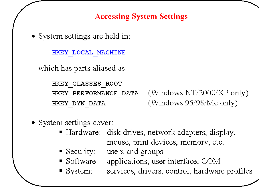 Rounded Rectangle: Accessing System Settings

	System settings are held in:

		HKEY_LOCAL_MACHINE

which has parts aliased as:

	HKEY_CLASSES_ROOT
		HKEY_PERFORMANCE_DATA	(Windows NT/2000/XP only)
HKEY_DYN_DATA				(Windows 95/98/Me only)

	System settings cover:
	Hardware:	disk drives, network adapters, display,
mouse, print devices, memory, etc.
	Security:	users and groups
	Software:	applications, user interface, COM
	System:		services, drivers, control, hardware profiles
