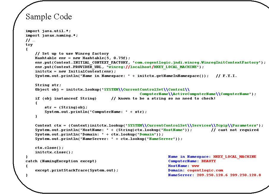 Rounded Rectangle: Sample Code

import java.util.*;
import javax.naming.*;
// �
try
{
    // Set up to use Winreg factory
    Hashtable env = new Hashtable(5, 0.75f);
    env.put(Context.INITIAL_CONTEXT_FACTORY, "com.cogentlogic.jndi.winreg.WinregInitContextFactory");
    env.put(Context.PROVIDER_URL, "winreg://localhost/HKEY_LOCAL_MACHINE");
    initctx = new InitialContext(env);
    System.out.println("Name in Namespace: " + initctx.getNameInNamespace());   // F.Y.I.

    String str;
    Object obj = initctx.lookup("SYSTEM\\CurrentControlSet\\Control\\
ComputerName\\ActiveComputerName\\ComputerName");
    if (obj instanceof String)	// known to be a string so no need to check!
    {
        str = (String)obj;
        System.out.println("ComputerName: " + str);
    }

    Context ctx = (Context)initctx.lookup("SYSTEM\\CurrentControlSet\\Services\\Tcpip\\Parameters");
    System.out.println("HostName: " + (String)ctx.lookup("HostName"));		// cast not required
    System.out.println("Domain: " + ctx.lookup("Domain"));
    System.out.println("NameServer: " + ctx.lookup("NameServer"));

    ctx.close();
    initctx.close();
}										Name in Namespace: HKEY_LOCAL_MACHINE
catch (NamingException except)					ComputerName: BEAUTY
{										HostName: www
    except.printStackTrace(System.out);				Domain: cogentlogic.com
}										NameServer: 209.250.128.6 209.250.128.8
