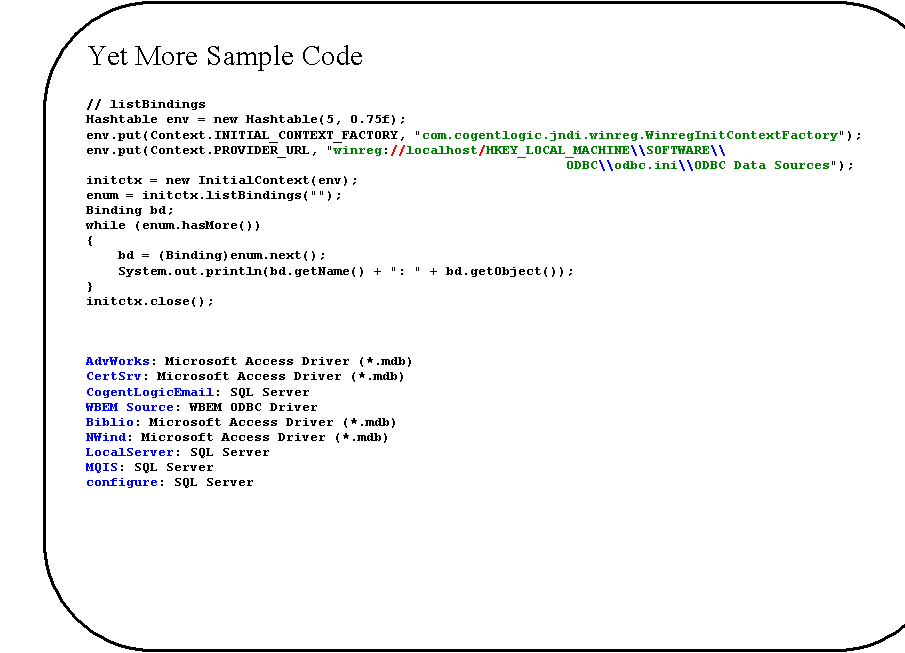 Rounded Rectangle: Yet More Sample Code

// listBindings
Hashtable env = new Hashtable(5, 0.75f);
env.put(Context.INITIAL_CONTEXT_FACTORY, "com.cogentlogic.jndi.winreg.WinregInitContextFactory");
env.put(Context.PROVIDER_URL, "winreg://localhost/HKEY_LOCAL_MACHINE\\SOFTWARE\\
ODBC\\odbc.ini\\ODBC Data Sources");
initctx = new InitialContext(env);
enum = initctx.listBindings("");
Binding bd;
while (enum.hasMore())
{
    bd = (Binding)enum.next();
    System.out.println(bd.getName() + ": " + bd.getObject());
}
initctx.close();



AdvWorks: Microsoft Access Driver (*.mdb)
CertSrv: Microsoft Access Driver (*.mdb)
CogentLogicEmail: SQL Server
WBEM Source: WBEM ODBC Driver
Biblio: Microsoft Access Driver (*.mdb)
NWind: Microsoft Access Driver (*.mdb)
LocalServer: SQL Server
MQIS: SQL Server
configure: SQL Server

