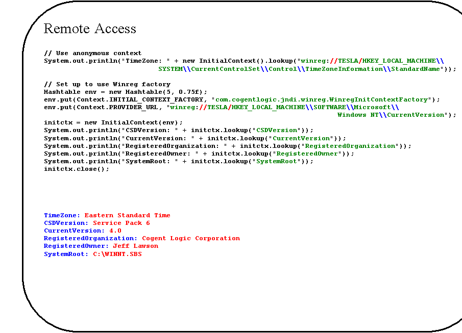 Rounded Rectangle: Remote Access

// Use anonymous context
System.out.println("TimeZone: " + new InitialContext().lookup("winreg://TESLA/HKEY_LOCAL_MACHINE\\
    SYSTEM\\CurrentControlSet\\Control\\TimeZoneInformation\\StandardName"));

// Set up to use Winreg factory
Hashtable env = new Hashtable(5, 0.75f);
env.put(Context.INITIAL_CONTEXT_FACTORY, "com.cogentlogic.jndi.winreg.WinregInitContextFactory");
env.put(Context.PROVIDER_URL, "winreg://TESLA/HKEY_LOCAL_MACHINE\\SOFTWARE\\Microsoft\\
Windows NT\\CurrentVersion");
initctx = new InitialContext(env);
System.out.println("CSDVersion: " + initctx.lookup("CSDVersion"));
System.out.println("CurrentVersion: " + initctx.lookup("CurrentVersion"));
System.out.println("RegisteredOrganization: " + initctx.lookup("RegisteredOrganization"));
System.out.println("RegisteredOwner: " + initctx.lookup("RegisteredOwner"));
System.out.println("SystemRoot: " + initctx.lookup("SystemRoot"));
initctx.close();





TimeZone: Eastern Standard Time
CSDVersion: Service Pack 6
CurrentVersion: 4.0
RegisteredOrganization: Cogent Logic Corporation
RegisteredOwner: Jeff Lawson
SystemRoot: C:\WINNT.SBS
