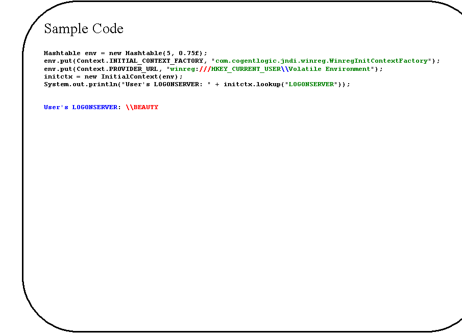 Rounded Rectangle: Sample Code

Hashtable env = new Hashtable(5, 0.75f);
env.put(Context.INITIAL_CONTEXT_FACTORY, "com.cogentlogic.jndi.winreg.WinregInitContextFactory");
env.put(Context.PROVIDER_URL, "winreg:///HKEY_CURRENT_USER\\Volatile Environment");
initctx = new InitialContext(env);
System.out.println("User's LOGONSERVER: " + initctx.lookup("LOGONSERVER"));


User's LOGONSERVER: \\BEAUTY


