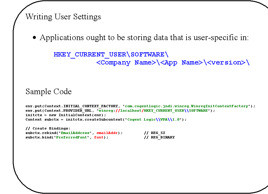 Rounded Rectangle: Writing User Settings

�	Applications ought to be storing data that is user-specific in:

		HKEY_CURRENT_USER\SOFTWARE\
<Company Name>\<App Name>\<version>\


Sample Code

env.put(Context.INITIAL_CONTEXT_FACTORY, "com.cogentlogic.jndi.winreg.WinregInitContextFactory");
env.put(Context.PROVIDER_URL, "winreg://localhost/HKEY_CURRENT_USER\\SOFTWARE");
initctx = new InitialContext(env);
Context subctx = initctx.createSubcontext("Cogent Logic\\VPA\\1.0");

// Create Bindings:
subctx.rebind("EmailAddress", emailAddr);         // REG_SZ
subctx.bind("PreferredFont", font);			  // REG_BINARY

