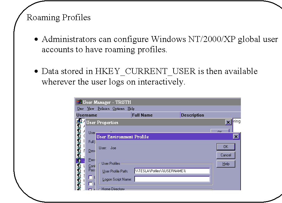 Rounded Rectangle: Roaming Profiles

�	Administrators can configure Windows NT/2000/XP global user accounts to have roaming profiles.

�	Data stored in HKEY_CURRENT_USER is then available wherever the user logs on interactively.

 

