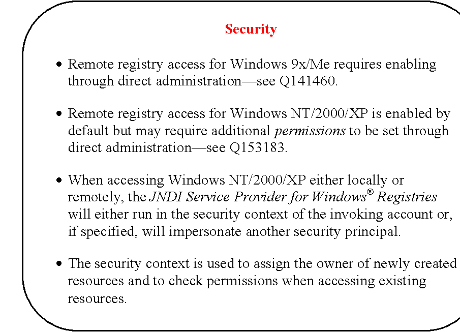 Rounded Rectangle: Security

�	Remote registry access for Windows 9x/Me requires enabling through direct administration�see Q141460.

�	Remote registry access for Windows NT/2000/XP is enabled by default but may require additional permissions to be set through direct administration�see Q153183.

�	When accessing Windows NT/2000/XP either locally or remotely, the JNDI Service Provider for Windows� Registries will either run in the security context of the invoking account or, if specified, will impersonate another security principal.

�	The security context is used to assign the owner of newly created resources and to check permissions when accessing existing resources.
