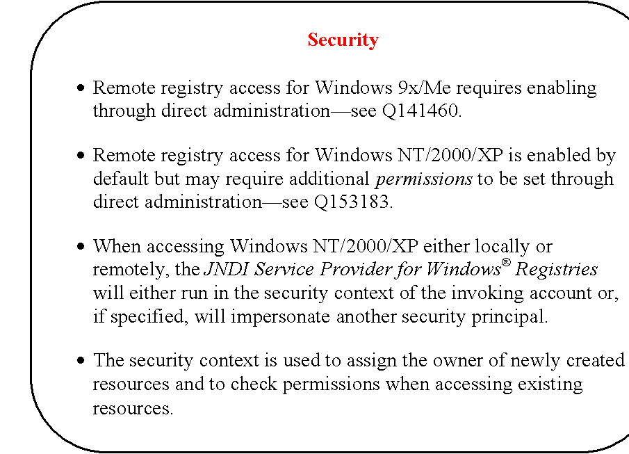 Rounded Rectangle: Security

	Remote registry access for Windows 9x/Me requires enabling through direct administrationsee Q141460.

	Remote registry access for Windows NT/2000/XP is enabled by default but may require additional permissions to be set through direct administrationsee Q153183.

	When accessing Windows NT/2000/XP either locally or remotely, the JNDI Service Provider for Windows Registries will either run in the security context of the invoking account or, if specified, will impersonate another security principal.

	The security context is used to assign the owner of newly created resources and to check permissions when accessing existing resources.
