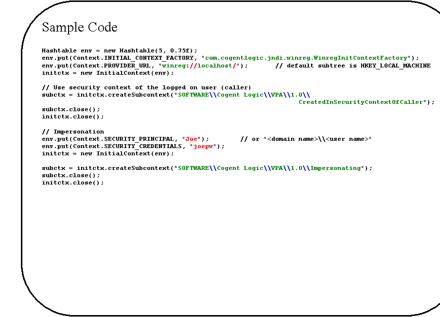 Rounded Rectangle: Sample Code

Hashtable env = new Hashtable(5, 0.75f);
env.put(Context.INITIAL_CONTEXT_FACTORY, "com.cogentlogic.jndi.winreg.WinregInitContextFactory");
env.put(Context.PROVIDER_URL, "winreg://localhost/");       // default subtree is HKEY_LOCAL_MACHINE
initctx = new InitialContext(env);

// Use security context of the logged on user (caller)
subctx = initctx.createSubcontext("SOFTWARE\\Cogent Logic\\VPA\\1.0\\
CreatedInSecurityContextOfCaller");
subctx.close();
initctx.close();

// Impersonation
env.put(Context.SECURITY_PRINCIPAL, "Joe");        // or "<domain name>\\<user name>"
env.put(Context.SECURITY_CREDENTIALS, "joepw");
initctx = new InitialContext(env);

subctx = initctx.createSubcontext("SOFTWARE\\Cogent Logic\\VPA\\1.0\\Impersonating");
subctx.close();
initctx.close();



