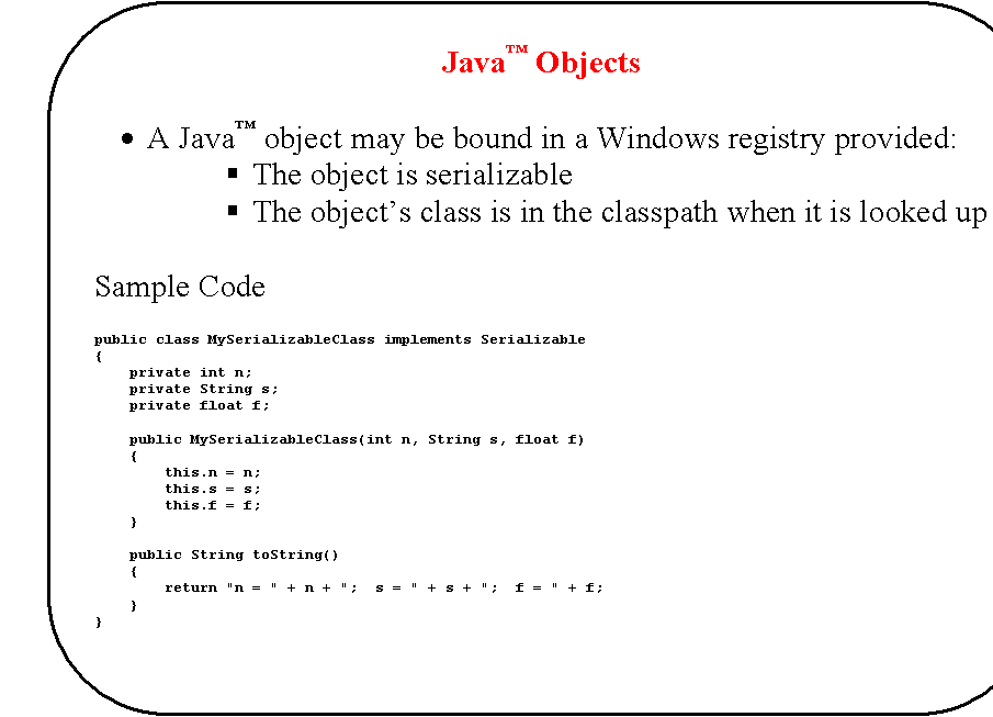 Rounded Rectangle: Java� Objects

�	A Java� object may be bound in a Windows registry provided:
�	The object is serializable
�	The object�s class is in the classpath when it is looked up

Sample Code

public class MySerializableClass implements Serializable
{
    private int n;
    private String s;
    private float f;

    public MySerializableClass(int n, String s, float f)
    {
        this.n = n;
        this.s = s;
        this.f = f;
    }

    public String toString()
    {
        return "n = " + n + ";  s = " + s + ";  f = " + f;
    }
}


