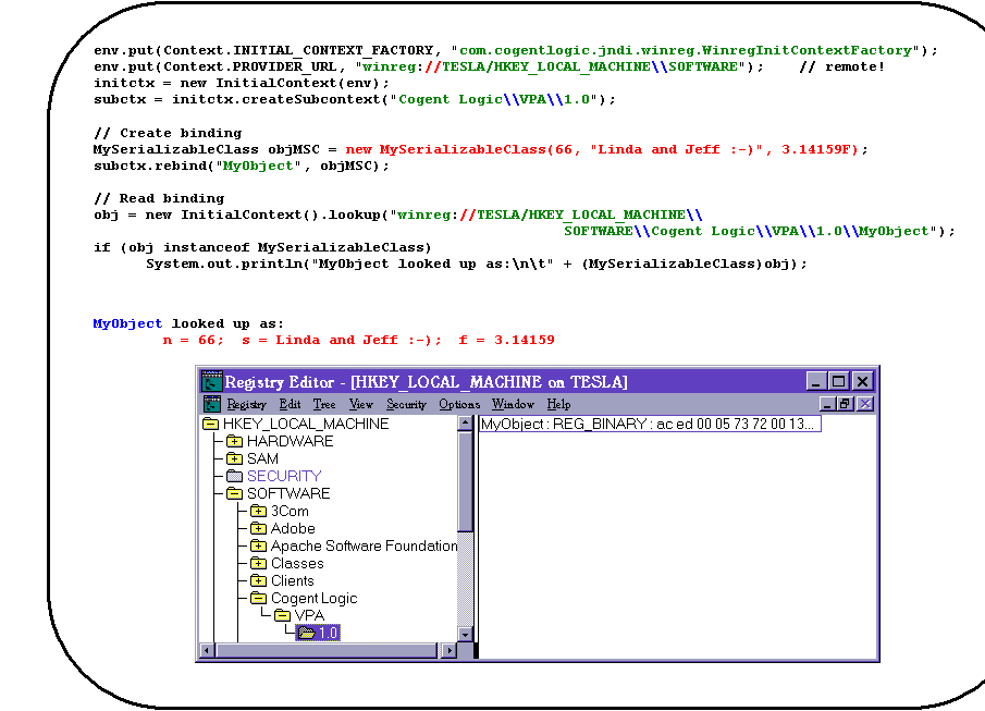 Rounded Rectangle: env.put(Context.INITIAL_CONTEXT_FACTORY, "com.cogentlogic.jndi.winreg.WinregInitContextFactory");
env.put(Context.PROVIDER_URL, "winreg://TESLA/HKEY_LOCAL_MACHINE\\SOFTWARE");    // remote!
initctx = new InitialContext(env);
subctx = initctx.createSubcontext("Cogent Logic\\VPA\\1.0");

// Create binding
MySerializableClass objMSC = new MySerializableClass(66, "Linda and Jeff :-)", 3.14159F);
subctx.rebind("MyObject", objMSC);

// Read binding
obj = new InitialContext().lookup("winreg://TESLA/HKEY_LOCAL_MACHINE\\
SOFTWARE\\Cogent Logic\\VPA\\1.0\\MyObject");
if (obj instanceof MySerializableClass)
System.out.println("MyObject looked up as:\n\t" + (MySerializableClass)obj);


MyObject looked up as:
        n = 66;  s = Linda and Jeff :-);  f = 3.14159

 
