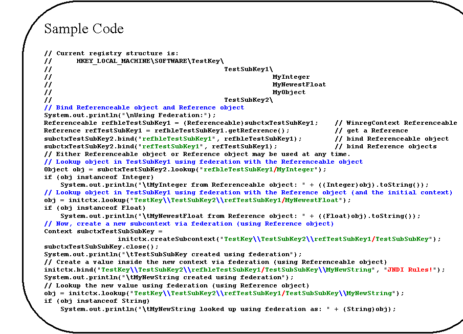 Rounded Rectangle: Sample Code

// Current registry structure is:
//      HKEY_LOCAL_MACHINE\SOFTWARE\TestKey\
//                                          TestSubKey1\
//                                                      MyInteger
//                                                      MyNewestFloat
//                                                      MyObject
//                                          TestSubKey2\
// Bind Referenceable object and Reference object
System.out.println("\nUsing Federation:");
Referenceable refbleTestSubKey1 = (Referenceable)subctxTestSubKey1;    // WinregContext Referenceable
Reference refTestSubKey1 = refbleTestSubKey1.getReference();           // get a Reference
subctxTestSubKey2.bind("refbleTestSubKey1", refbleTestSubKey1);        // bind Referenceable object
subctxTestSubKey2.bind("refTestSubKey1", refTestSubKey1);              // bind Reference objects
// Either Referenceable object or Reference object may be used at any time.
// Lookup object in TestSubKey1 using federation with the Referenceable object
Object obj = subctxTestSubKey2.lookup("refbleTestSubKey1/MyInteger");
if (obj instanceof Integer)
    System.out.println("\tMyInteger from Referenceable object: " + ((Integer)obj).toString());
// Lookup object in TestSubKey1 using federation with the Reference object (and the initial context)
obj = initctx.lookup("TestKey\\TestSubKey2\\refTestSubKey1/MyNewestFloat");
if (obj instanceof Float)
    System.out.println("\tMyNewestFloat from Reference object: " + ((Float)obj).toString());
// Now, create a new subcontext via federation (using Reference object)
Context subctxTestSubSubKey =
initctx.createSubcontext("TestKey\\TestSubKey2\\refTestSubKey1/TestSubSubKey");
subctxTestSubSubKey.close();
System.out.println("\tTestSubSubKey created using federation");
// Create a value inside the new context via federation (using Referenceable object)
initctx.bind("TestKey\\TestSubKey2\\refbleTestSubKey1/TestSubSubKey\\MyNewString", "JNDI Rules!");
System.out.println("\tMyNewString created using federation");
// Lookup the new value using federation (using Reference object)
obj = initctx.lookup("TestKey\\TestSubKey2\\refTestSubKey1/TestSubSubKey\\MyNewString");
if (obj instanceof String)
    System.out.println("\tMyNewString looked up using federation as: " + (String)obj);
