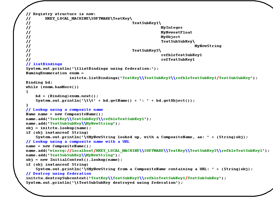 Rounded Rectangle: // Registry structure is now:
//      HKEY_LOCAL_MACHINE\SOFTWARE\TestKey\
//                                          TestSubKey1\
//                                                      MyInteger
//                                                      MyNewestFloat
//                                                      MyObject
//                                                      TestSubSubKey\
//                                                                    MyNewString
//                                          TestSubKey2\
//                                                      refbleTestSubKey1
//                                                      refTestSubKey1
// listBindings
System.out.println("\tlistBindings using federation:");
NamingEnumeration enum =
initctx.listBindings("TestKey\\TestSubKey2\\refbleTestSubKey1/TestSubSubKey");
Binding bd;
while (enum.hasMore())
{
    bd = (Binding)enum.next();
    System.out.println("\t\t" + bd.getName() + ": " + bd.getObject());
}
// Lookup using a composite name
Name name = new CompositeName();
name.add("TestKey\\TestSubKey2\\refbleTestSubKey1");
name.add("TestSubSubKey\\MyNewString");
obj = initctx.lookup(name);
if (obj instanceof String)
    System.out.println("\tMyNewString looked up, with a CompositeName, as: " + (String)obj);
// Lookup using a composite name with a URL
name = new CompositeName();
name.add("winreg://localhost/HKEY_LOCAL_MACHINE\\SOFTWARE\\TestKey\\TestSubKey2\\refbleTestSubKey1");
name.add("TestSubSubKey\\MyNewString");
obj = new InitialContext().lookup(name);
if (obj instanceof String)
    System.out.println("\tMyNewString from a CompositeName containing a URL: " + (String)obj);
// Destroy using federation
initctx.destroySubcontext("TestKey\\TestSubKey2\\refbleTestSubKey1/TestSubSubKey");
System.out.println("\tTestSubSubKey destroyed using federation");
