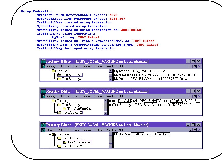 Rounded Rectangle: Using Federation:
        MyInteger from Referenceable object: 5678
        MyNewestFloat from Reference object: 1234.567
        TestSubSubKey created using federation
        MyNewString created using federation
        MyNewString looked up using federation as: JNDI Rules!
        listBindings using federation:
                MyNewString: JNDI Rules!
        MyNewString looked up, with a CompositeName, as: JNDI Rules!
        MyNewString from a CompositeName containing a URL: JNDI Rules!
        TestSubSubKey destroyed using federation

 

 

 
