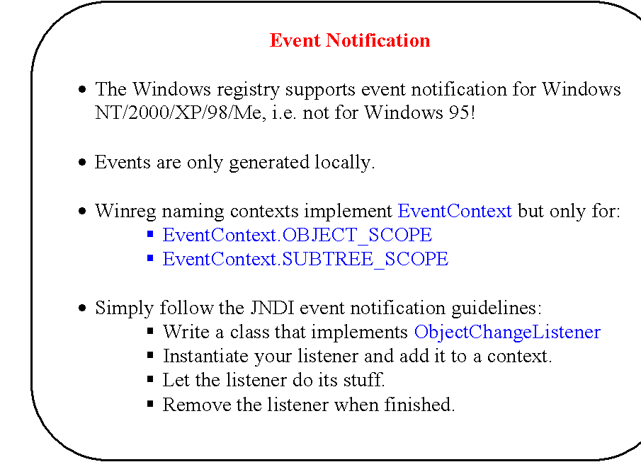 Rounded Rectangle: Event Notification

�	The Windows registry supports event notification for Windows NT/2000/XP/98/Me, i.e. not for Windows 95!

�	Events are only generated locally.

�	Winreg naming contexts implement EventContext but only for:
�	EventContext.OBJECT_SCOPE
�	EventContext.SUBTREE_SCOPE

�	Simply follow the JNDI event notification guidelines:
�	Write a class that implements ObjectChangeListener
�	Instantiate your listener and add it to a context.
�	Let the listener do its stuff.
�	Remove the listener when finished.
