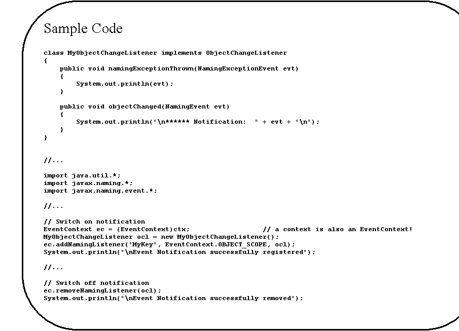 Rounded Rectangle: Sample Code

class MyObjectChangeListener implements ObjectChangeListener
{
    public void namingExceptionThrown(NamingExceptionEvent evt)
    {
        System.out.println(evt);
    }

    public void objectChanged(NamingEvent evt)
    {
        System.out.println("\n****** Notification:  " + evt + "\n");
    }
}


//...

import java.util.*;
import javax.naming.*;
import javax.naming.event.*;

//...

// Switch on notification
EventContext ec = (EventContext)ctx;			// a context is also an EventContext!
MyObjectChangeListener ocl = new MyObjectChangeListener();
ec.addNamingListener("MyKey", EventContext.OBJECT_SCOPE, ocl);
System.out.println("\nEvent Notification successfully registered");

//...

// Switch off notification
ec.removeNamingListener(ocl);
System.out.println("\nEvent Notification successfully removed");


