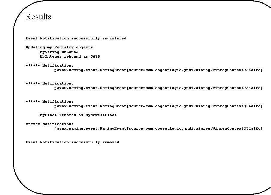 Rounded Rectangle: Results


Event Notification successfully registered

Updating my Registry objects:
	MyString unbound
	MyInteger rebound as 5678

****** Notification:
javax.naming.event.NamingEvent[source=com.cogentlogic.jndi.winreg.WinregContext@34a1fc]


****** Notification:
javax.naming.event.NamingEvent[source=com.cogentlogic.jndi.winreg.WinregContext@34a1fc]


****** Notification:
javax.naming.event.NamingEvent[source=com.cogentlogic.jndi.winreg.WinregContext@34a1fc]

	MyFloat renamed as MyNewestFloat

****** Notification:
javax.naming.event.NamingEvent[source=com.cogentlogic.jndi.winreg.WinregContext@34a1fc]


Event Notification successfully removed

