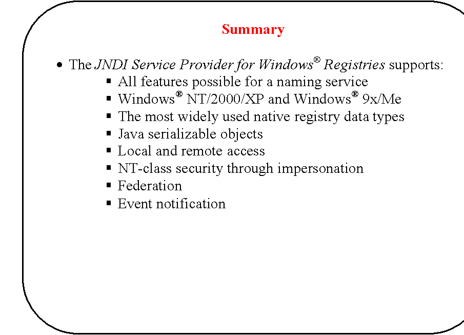 Rounded Rectangle: Summary

�	The JNDI Service Provider for Windows� Registries supports:
�	All features possible for a naming service
�	Windows� NT/2000/XP and Windows� 9x/Me
�	The most widely used native registry data types
�	Java serializable objects
�	Local and remote access
�	NT-class security through impersonation
�	Federation
�	Event notification
