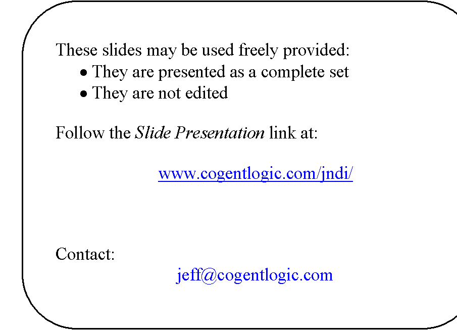 Rounded Rectangle: These slides may be used freely provided:
�	They are presented as a complete set
�	They are not edited

Follow the Slide Presentation link at:

www.cogentlogic.com/jndi/



Contact:
jeff@cogentlogic.com
