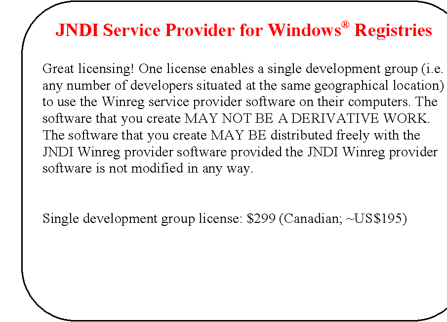Rounded Rectangle: JNDI Service Provider for Windows� Registries


Great licensing! One license enables a single development group (i.e. any number of developers situated at the same geographical location) to use the Winreg service provider software on their computers. The software that you create MAY NOT BE A DERIVATIVE WORK. The software that you create MAY BE distributed freely with the JNDI Winreg provider software provided the JNDI Winreg provider software is not modified in any way.


Single development group license: $299 (Canadian; ~US$195)

