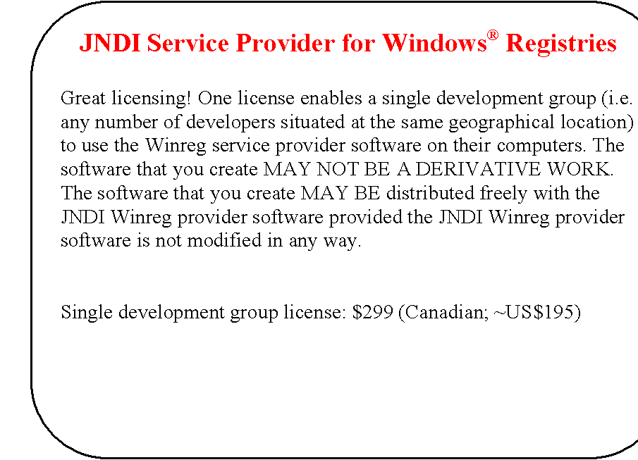 Rounded Rectangle: JNDI Service Provider for Windows Registries


Great licensing! One license enables a single development group (i.e. any number of developers situated at the same geographical location) to use the Winreg service provider software on their computers. The software that you create MAY NOT BE A DERIVATIVE WORK. The software that you create MAY BE distributed freely with the JNDI Winreg provider software provided the JNDI Winreg provider software is not modified in any way.


Single development group license: $299 (Canadian; ~US$195)

